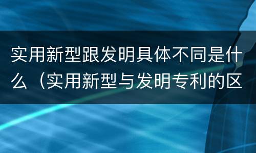 实用新型跟发明具体不同是什么（实用新型与发明专利的区别有哪些）