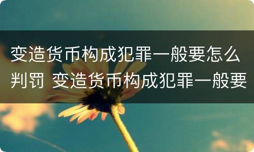 变造货币构成犯罪一般要怎么判罚 变造货币构成犯罪一般要怎么判罚呢