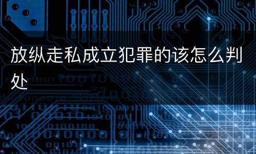 放纵走私成立犯罪的该怎么判处