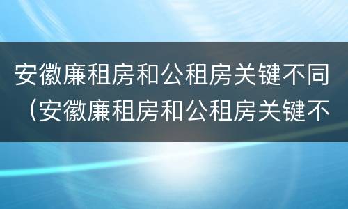 安徽廉租房和公租房关键不同（安徽廉租房和公租房关键不同之处）
