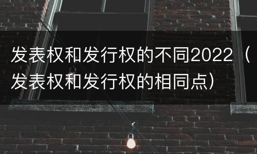 发表权和发行权的不同2022（发表权和发行权的相同点）