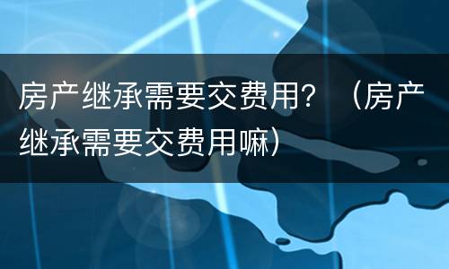 房产继承需要交费用？（房产继承需要交费用嘛）