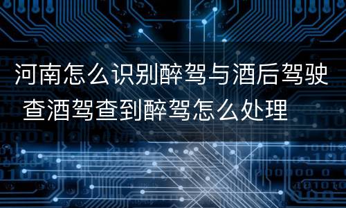 河南怎么识别醉驾与酒后驾驶 查酒驾查到醉驾怎么处理