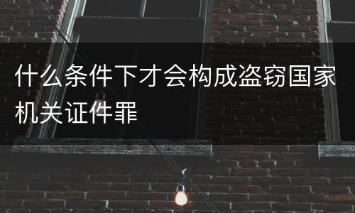 什么条件下才会构成盗窃国家机关证件罪