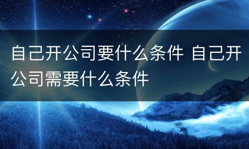 自己开公司要什么条件 自己开公司需要什么条件
