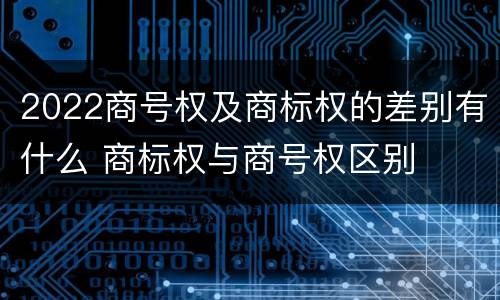 2022商号权及商标权的差别有什么 商标权与商号权区别