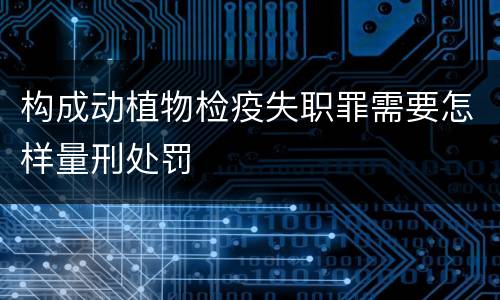 构成动植物检疫失职罪需要怎样量刑处罚