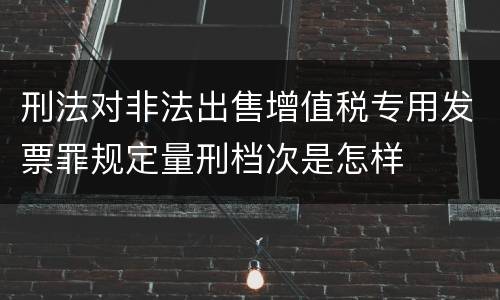 刑法对非法出售增值税专用发票罪规定量刑档次是怎样