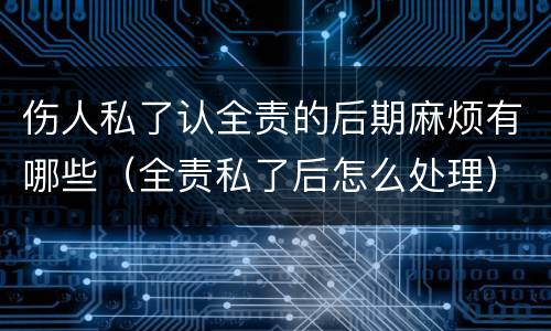 伤人私了认全责的后期麻烦有哪些（全责私了后怎么处理）