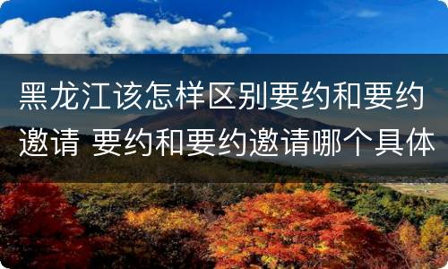 黑龙江该怎样区别要约和要约邀请 要约和要约邀请哪个具体