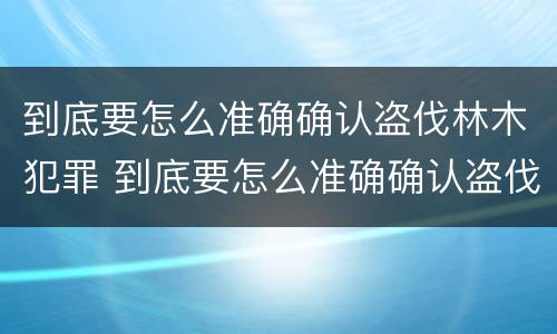 到底要怎么准确确认盗伐林木犯罪 到底要怎么准确确认盗伐林木犯罪行为
