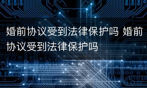婚前协议受到法律保护吗 婚前协议受到法律保护吗