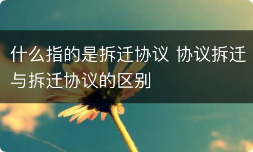 什么指的是拆迁协议 协议拆迁与拆迁协议的区别
