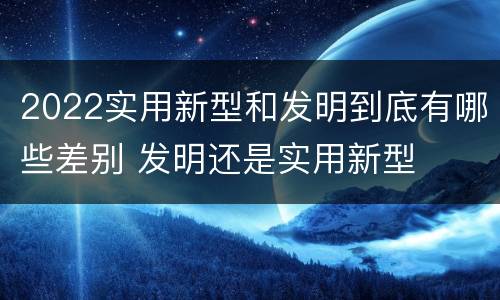 2022实用新型和发明到底有哪些差别 发明还是实用新型