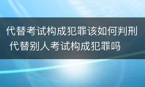 代替考试构成犯罪该如何判刑 代替别人考试构成犯罪吗