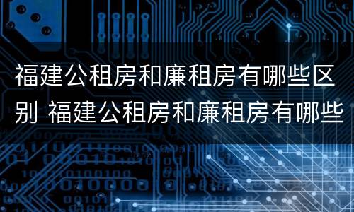 福建公租房和廉租房有哪些区别 福建公租房和廉租房有哪些区别和联系