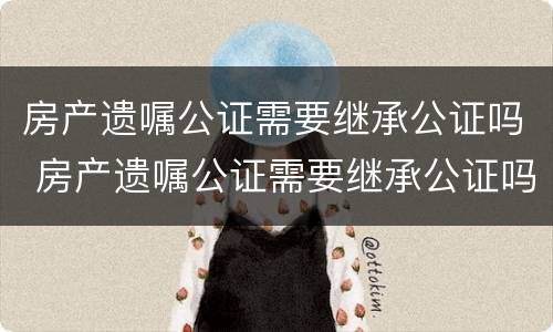 房产遗嘱公证需要继承公证吗 房产遗嘱公证需要继承公证吗要多少钱