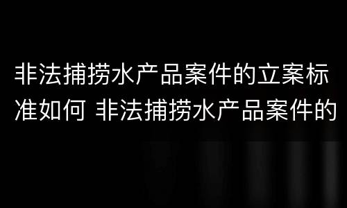 非法捕捞水产品案件的立案标准如何 非法捕捞水产品案件的立案标准如何写