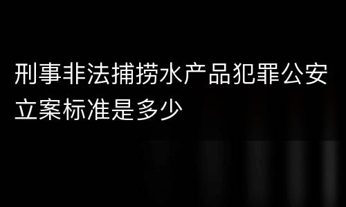 刑事非法捕捞水产品犯罪公安立案标准是多少