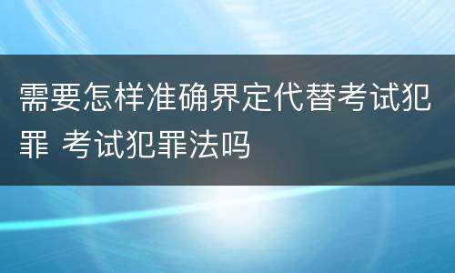 需要怎样准确界定代替考试犯罪 考试犯罪法吗