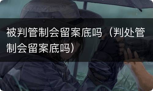 被判管制会留案底吗（判处管制会留案底吗）