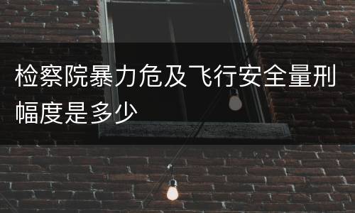 检察院暴力危及飞行安全量刑幅度是多少