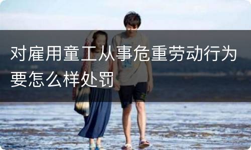 对雇用童工从事危重劳动行为要怎么样处罚