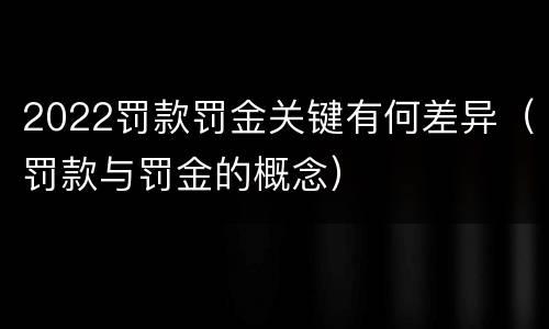 2022罚款罚金关键有何差异（罚款与罚金的概念）