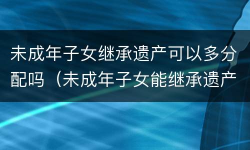 未成年子女继承遗产可以多分配吗（未成年子女能继承遗产吗）