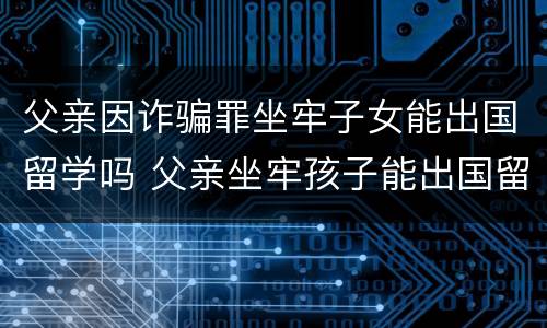 父亲因诈骗罪坐牢子女能出国留学吗 父亲坐牢孩子能出国留学吗