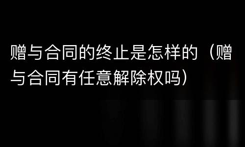赠与合同的终止是怎样的（赠与合同有任意解除权吗）