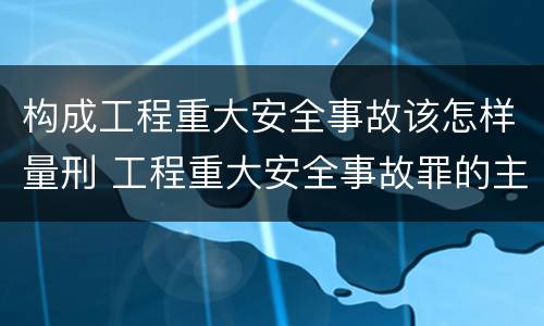 构成工程重大安全事故该怎样量刑 工程重大安全事故罪的主体是什么