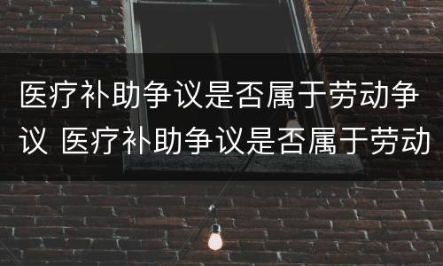 医疗补助争议是否属于劳动争议 医疗补助争议是否属于劳动争议范围
