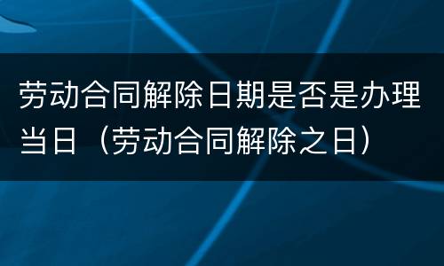 劳动合同解除日期是否是办理当日（劳动合同解除之日）