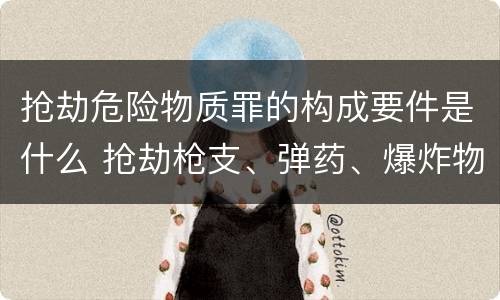 抢劫危险物质罪的构成要件是什么 抢劫枪支、弹药、爆炸物、危险物质罪