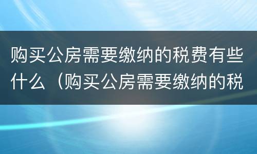 购买公房需要缴纳的税费有些什么（购买公房需要缴纳的税费有些什么内容）