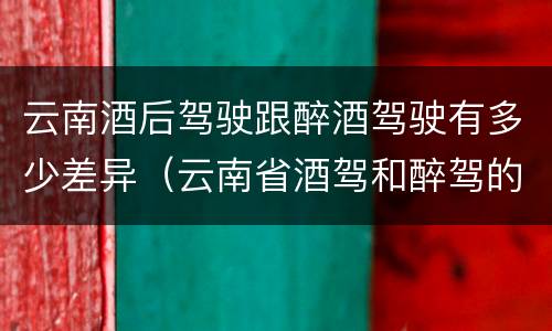 云南酒后驾驶跟醉酒驾驶有多少差异（云南省酒驾和醉驾的处罚标准）