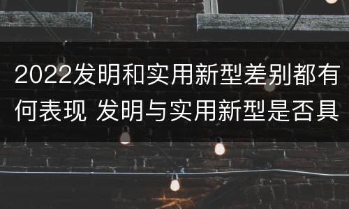 2022发明和实用新型差别都有何表现 发明与实用新型是否具有实用性