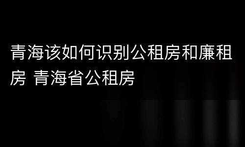 青海该如何识别公租房和廉租房 青海省公租房