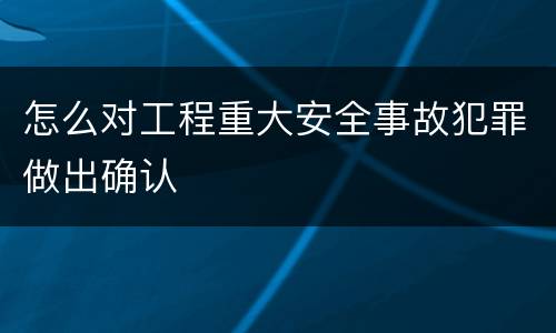 怎么对工程重大安全事故犯罪做出确认