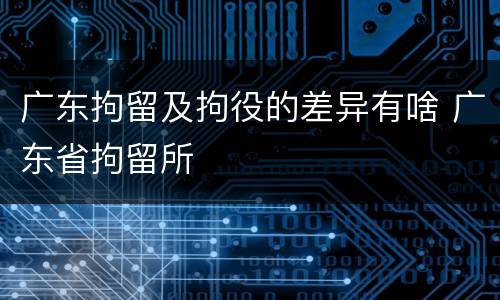 广东拘留及拘役的差异有啥 广东省拘留所