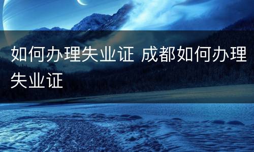 如何办理失业证 成都如何办理失业证