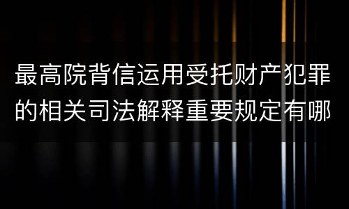 最高院背信运用受托财产犯罪的相关司法解释重要规定有哪些
