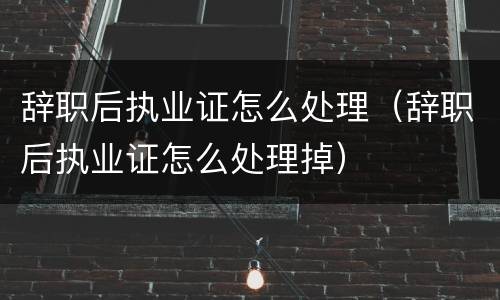辞职后执业证怎么处理（辞职后执业证怎么处理掉）