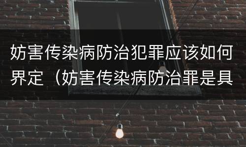妨害传染病防治犯罪应该如何界定（妨害传染病防治罪是具体危险犯吗）