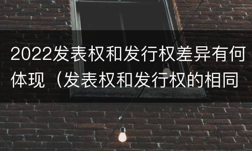 2022发表权和发行权差异有何体现（发表权和发行权的相同点）