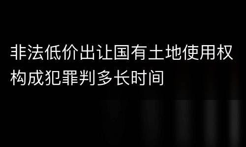 非法低价出让国有土地使用权构成犯罪判多长时间