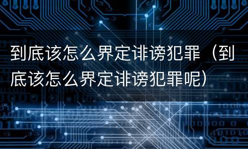 到底该怎么界定诽谤犯罪（到底该怎么界定诽谤犯罪呢）