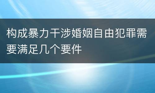 构成暴力干涉婚姻自由犯罪需要满足几个要件