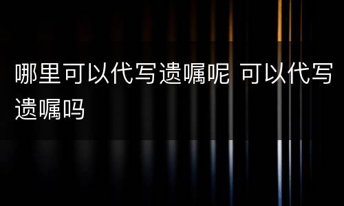 哪里可以代写遗嘱呢 可以代写遗嘱吗